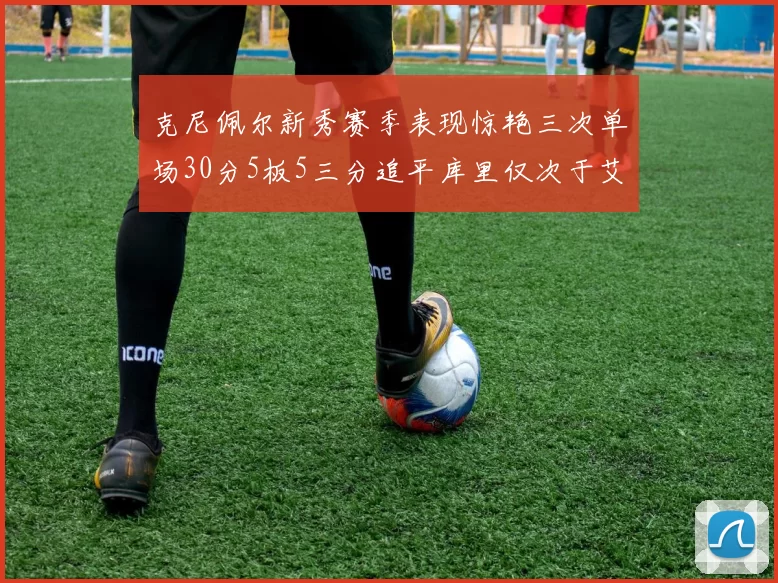 克尼佩尔新秀赛季表现惊艳三次单场30分5板5三分追平库里仅次于艾弗森