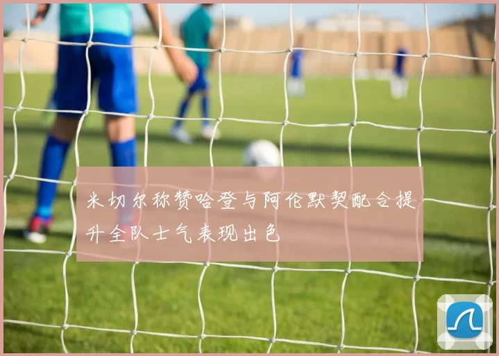 米切尔称赞哈登与阿伦默契配合提升全队士气表现出色