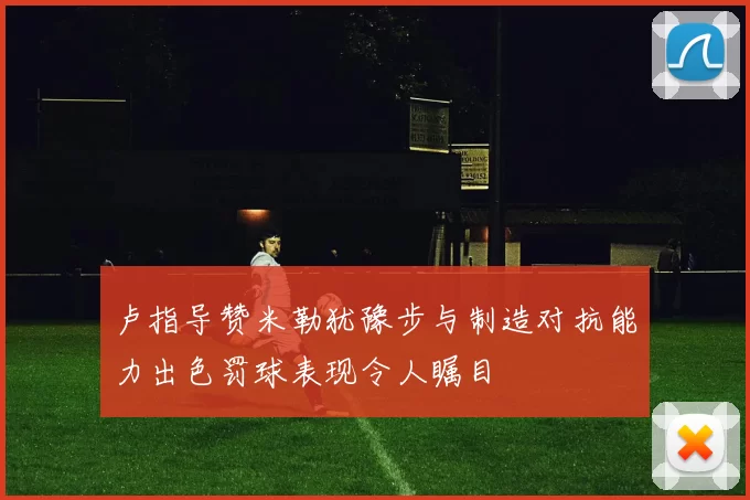 卢指导赞米勒犹豫步与制造对抗能力出色罚球表现令人瞩目