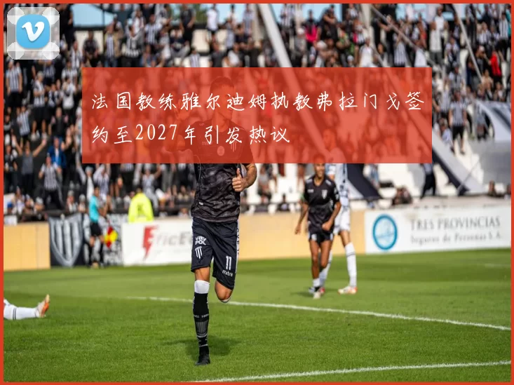 法国教练雅尔迪姆执教弗拉门戈签约至2027年引发热议
