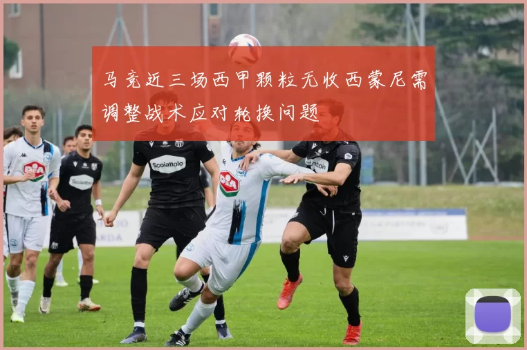 马竞近三场西甲颗粒无收西蒙尼需调整战术应对轮换问题