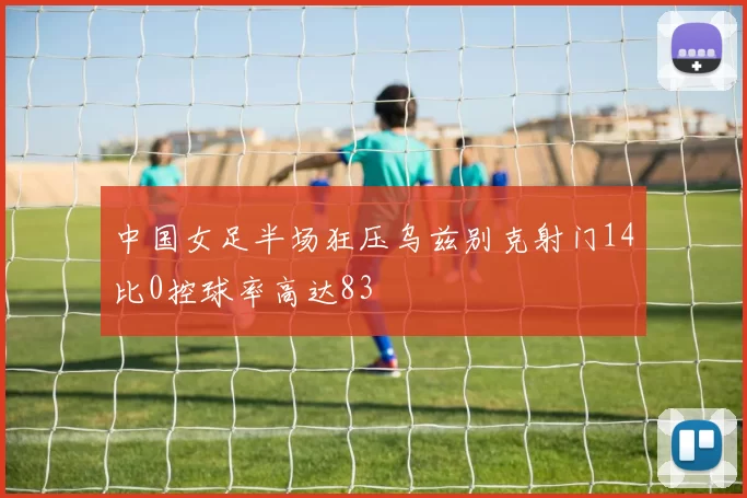 中国女足半场狂压乌兹别克射门14比0控球率高达83