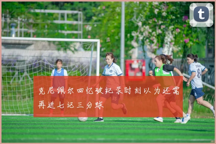 克尼佩尔回忆破纪录时刻以为还需再进七记三分球