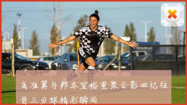 高准翼与邦本宜裕重聚合影回忆往昔三分球精彩瞬间