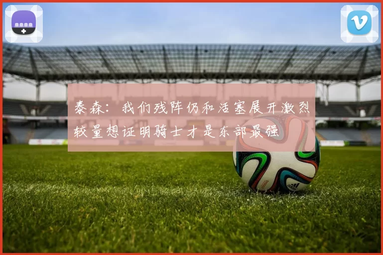泰森：我们残阵仍和活塞展开激烈较量想证明骑士才是东部最强