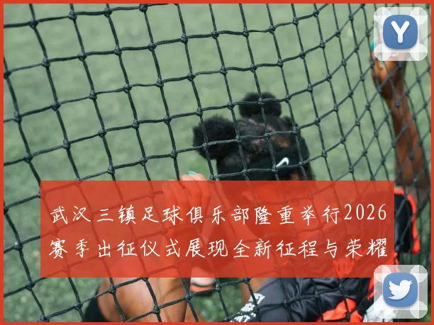 武汉三镇足球俱乐部隆重举行2026赛季出征仪式展现全新征程与荣耀追求