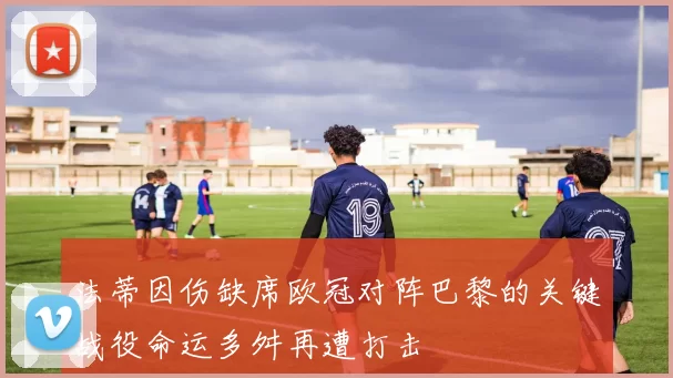 法蒂因伤缺席欧冠对阵巴黎的关键战役命运多舛再遭打击