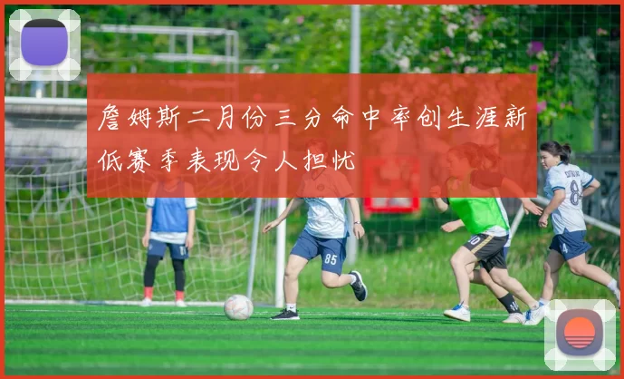 詹姆斯二月份三分命中率创生涯新低赛季表现令人担忧