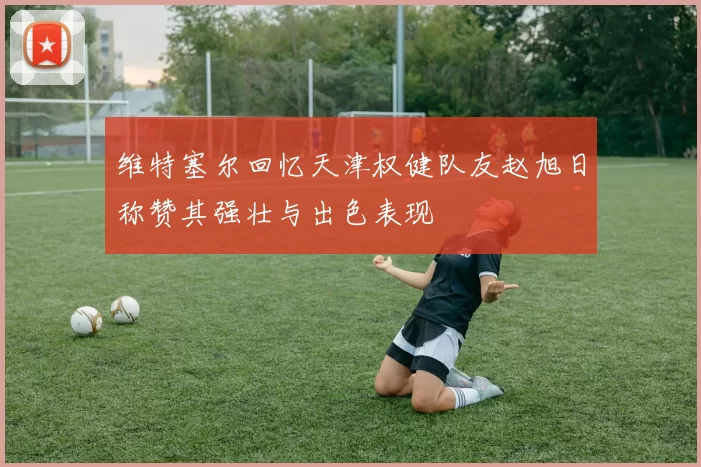 维特塞尔回忆天津权健队友赵旭日称赞其强壮与出色表现