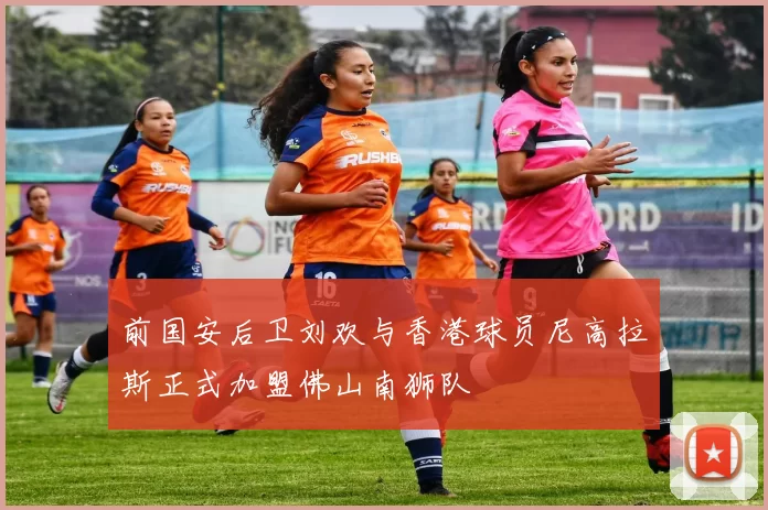 前国安后卫刘欢与香港球员尼高拉斯正式加盟佛山南狮队