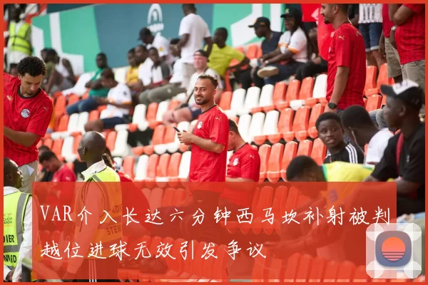 VAR介入长达六分钟西马坎补射被判越位进球无效引发争议