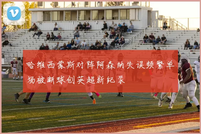 哈维西蒙斯对阵阿森纳失误频繁单场被断球创英超新纪录
