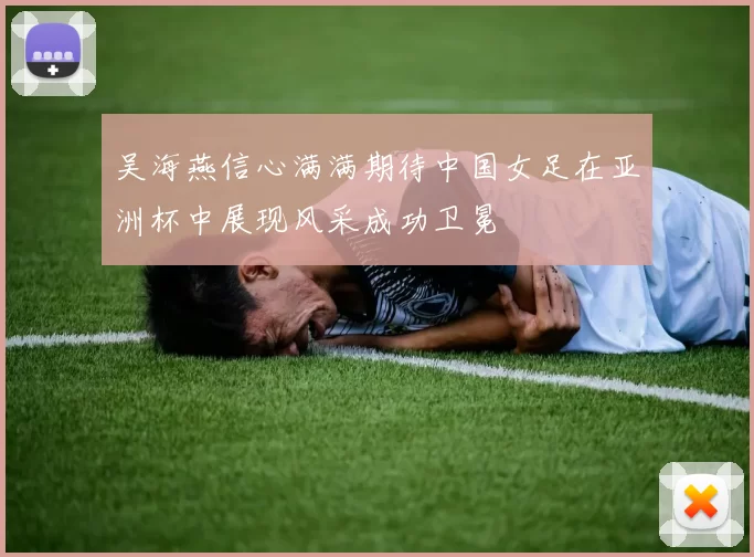 吴海燕信心满满期待中国女足在亚洲杯中展现风采成功卫冕