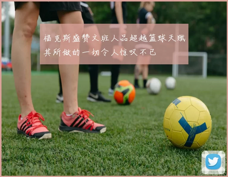 福克斯盛赞文班人品超越篮球天赋其所做的一切令人惊叹不已