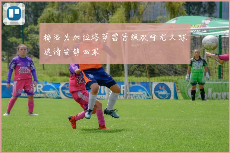 梅洛为加拉塔萨雷晋级欢呼尤文球迷请安静回家