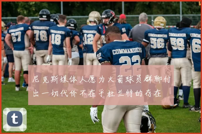 尼克斯媒体人愿为火箭球员群聊付出一切代价不在乎杜兰特的存在