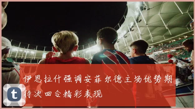 伊恩拉什强调安菲尔德主场优势期待次回合精彩表现