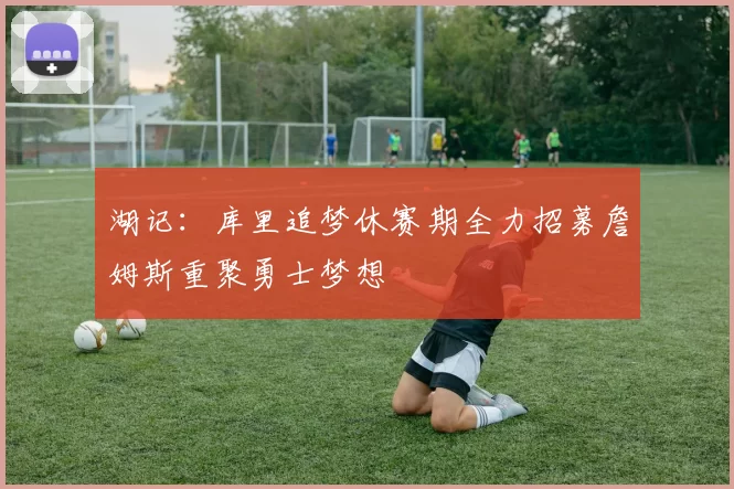 湖记：库里追梦休赛期全力招募詹姆斯重聚勇士梦想