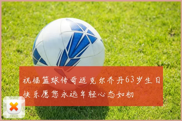 祝福篮球传奇迈克尔乔丹63岁生日快乐愿您永远年轻心态如初