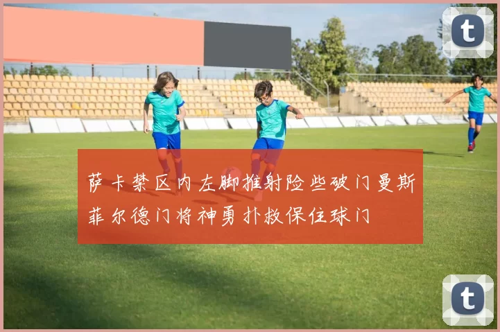 萨卡禁区内左脚推射险些破门曼斯菲尔德门将神勇扑救保住球门