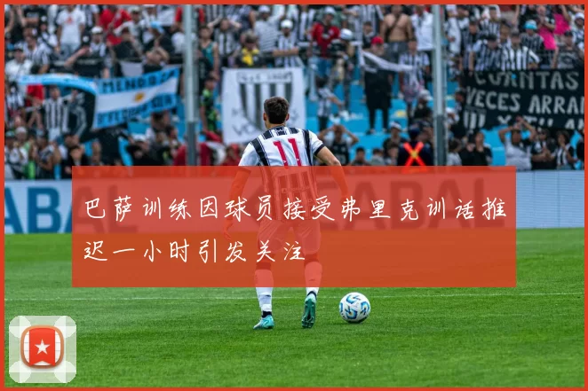 巴萨训练因球员接受弗里克训话推迟一小时引发关注